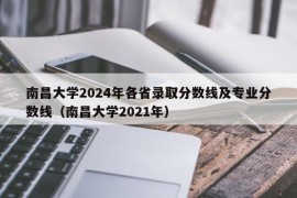 南昌大学2024年各省录取分数线及专业分数线（南昌大学2021年）