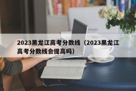 2023黑龙江高考分数线（2023黑龙江高考分数线会提高吗）