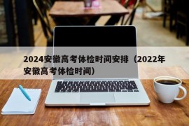 2024安徽高考体检时间安排（2022年安徽高考体检时间）