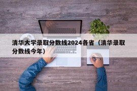 清华大学录取分数线2024各省（清华录取分数线今年）