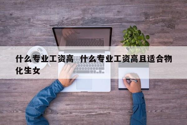 什么专业工资高  什么专业工资高且适合物化生女