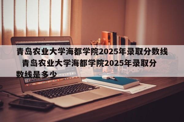 青岛农业大学海都学院2025年录取分数线  青岛农业大学海都学院2025年录取分数线是多少